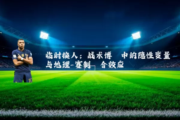 临时换人:战术博弈中的隐性变量与地理-赛制耦合效应
