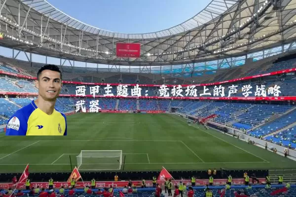 西甲主题曲:竞技场上的声学战略武器